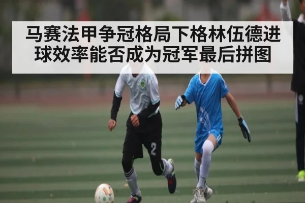马赛法甲争冠格局下格林伍德进球效率能否成为冠军最后拼图 | NG28