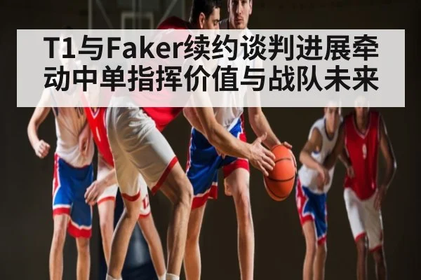 T1与Faker续约谈判进展牵动中单指挥价值与战队未来 | NG28